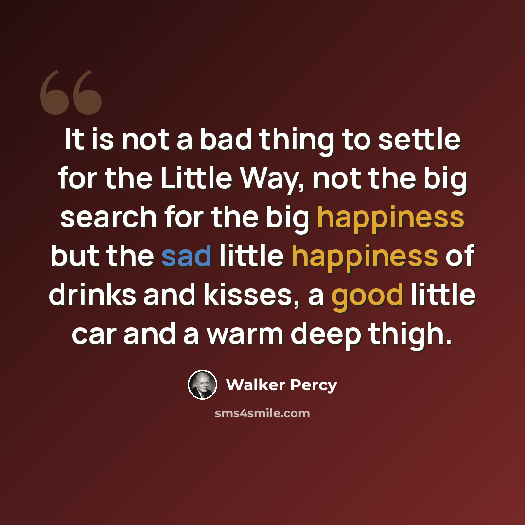 “It is not a bad thing to settle for the Little Way, not the big search for the big happiness but the sad little happiness of drinks and kisses, a good little car and a warm deep thigh.” quote by Walker Percy