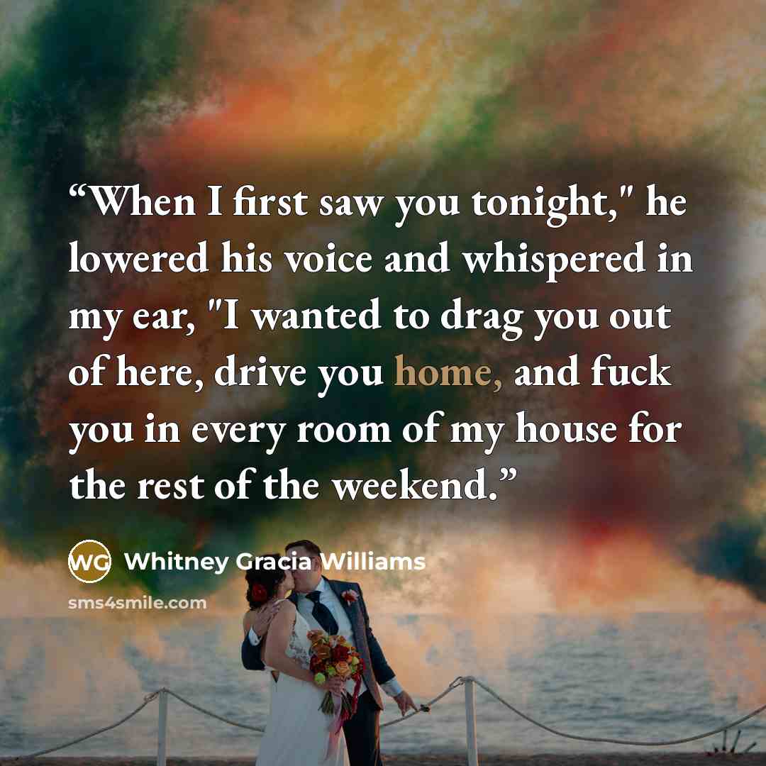“When I first saw you tonight," he lowered his voice and whispered in my ear, "I wanted to drag you out of here, drive you home, and fuck you in every room of my house for the rest of the weekend.” quote by Whitney Gracia Williams