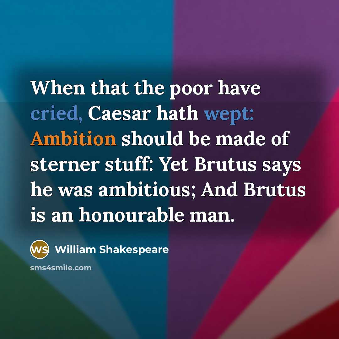 “When that the poor have cried, Caesar hath wept: Ambition should be made of sterner stuff: Yet Brutus says he was ambitious; And Brutus is an honourable man.” quote by William Shakespeare
