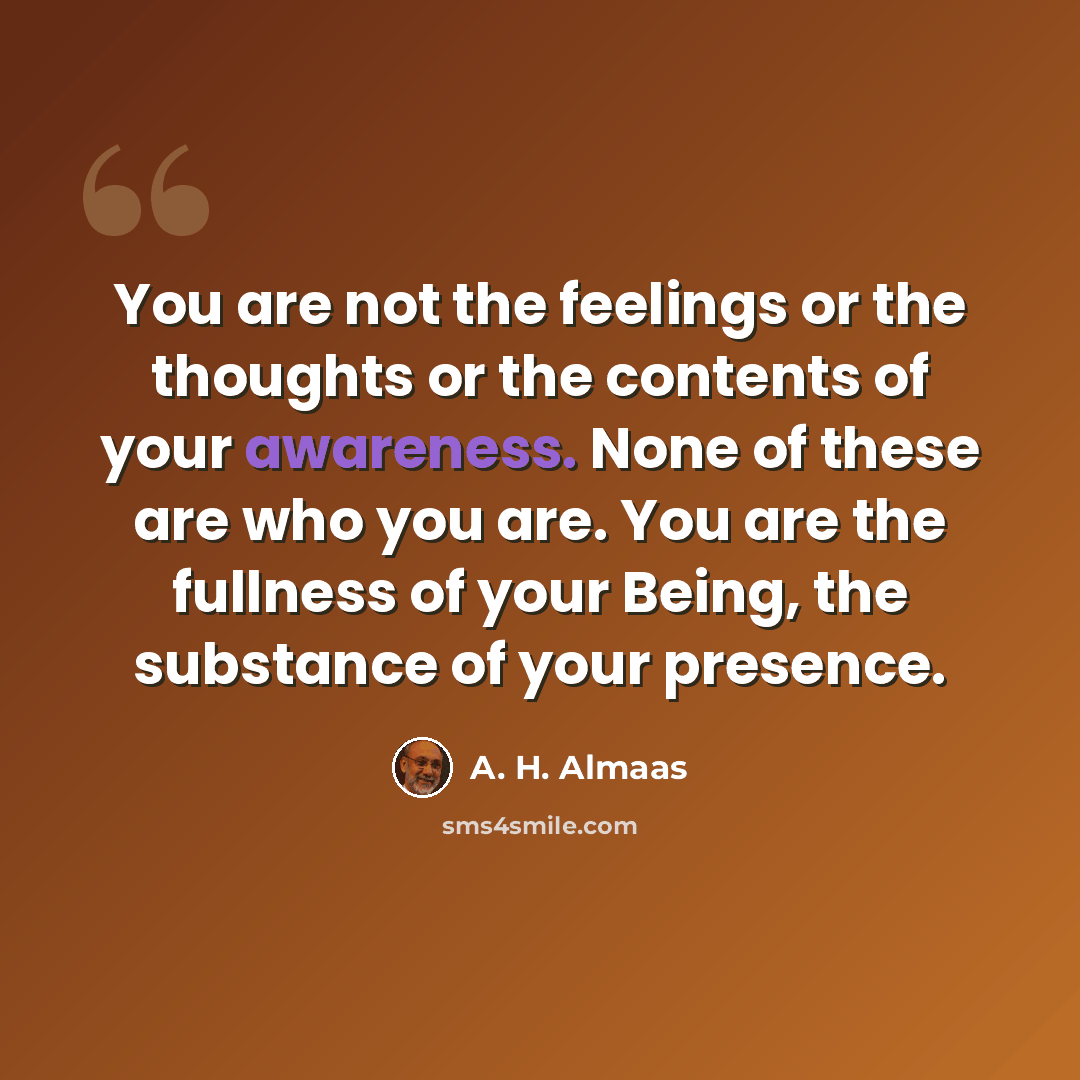 “You are not the feelings or the thoughts or the contents of your awareness. None of these are who you are. You are the fullness of your Being, the substance of your presence.” quote by A. H. Almaas