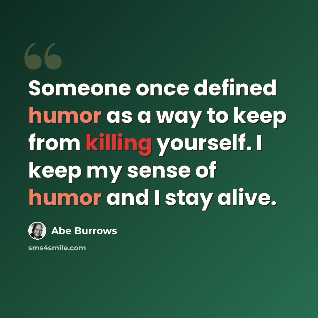 “Someone once defined humor as a way to keep from killing yourself. I keep my sense of humor and I stay alive.” quote by Abe Burrows