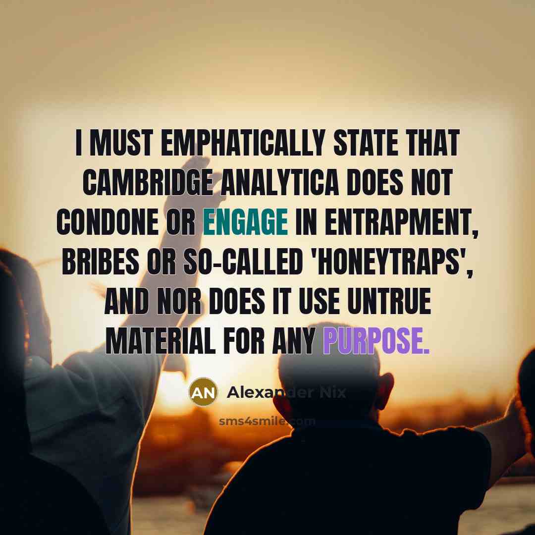 “I must emphatically state that Cambridge Analytica does not condone or engage in entrapment, bribes or so-called 'honeytraps', and nor does it use untrue material for any purpose.” quote by Alexander Nix