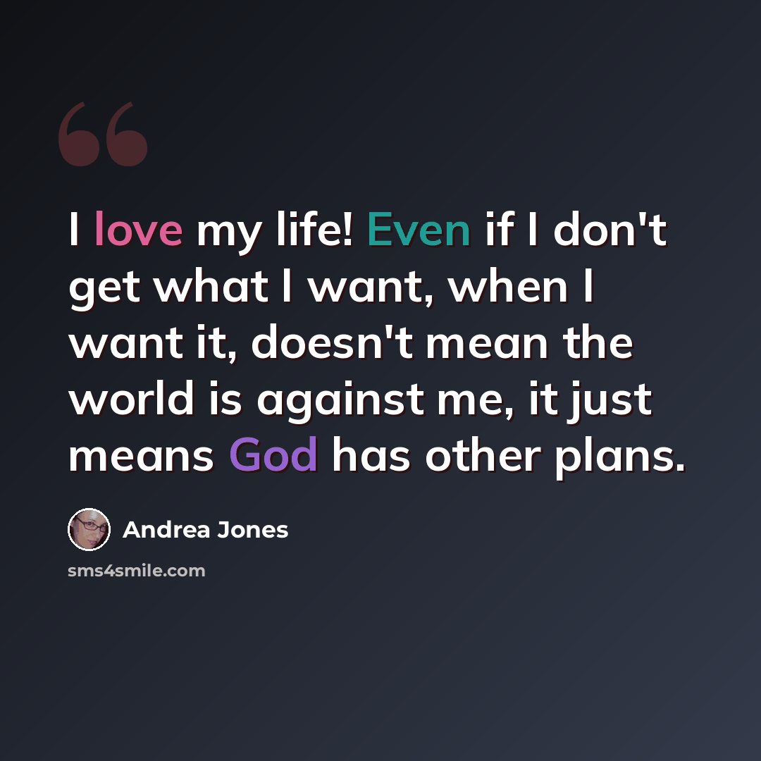 “I love my life! Even if I don't get what I want, when I want it, doesn't mean the world is against me, it just means God has other plans.” quote by Andrea Jones