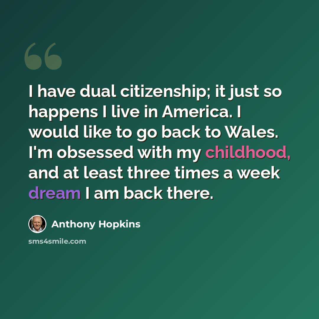 “I have dual citizenship; it just so happens I live in America. I would like to go back to Wales. I'm obsessed with my childhood, and at least three times a week dream I am back there.” quote by Anthony Hopkins