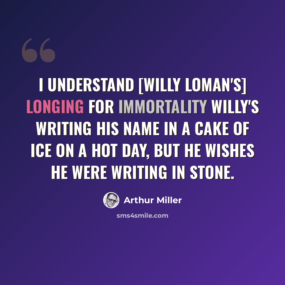 “I understand [Willy Loman's] longing for immortality Willy's writing his name in a cake of ice on a hot day, but he wishes he were writing in stone.” quote by Arthur Miller