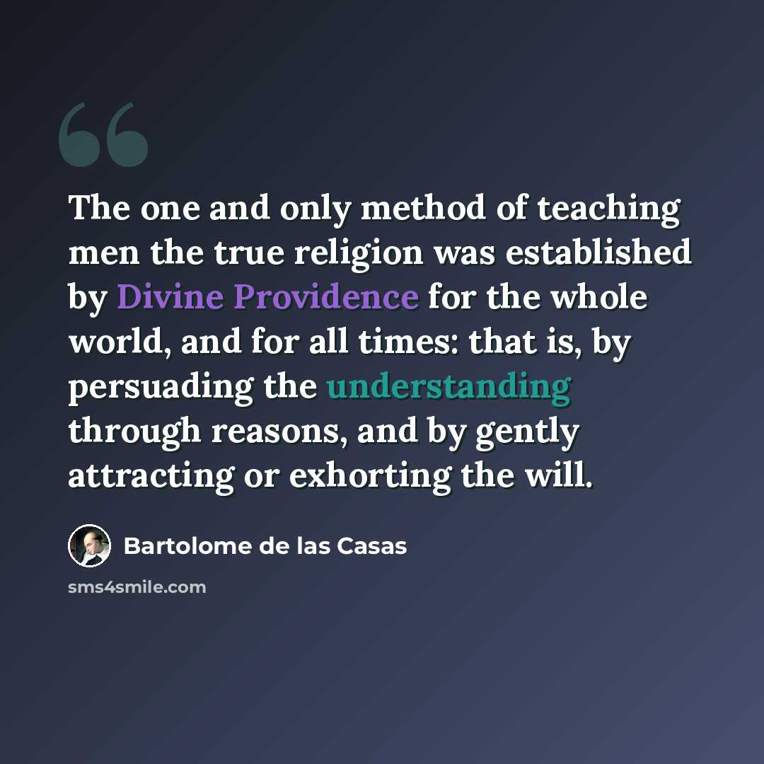 “The one and only method of teaching men the true religion was established by Divine Providence for the whole world, and for all times: that is, by persuading the understanding through reasons, and by gently attracting or exhorting the will.” quote by Bartolome de las Casas