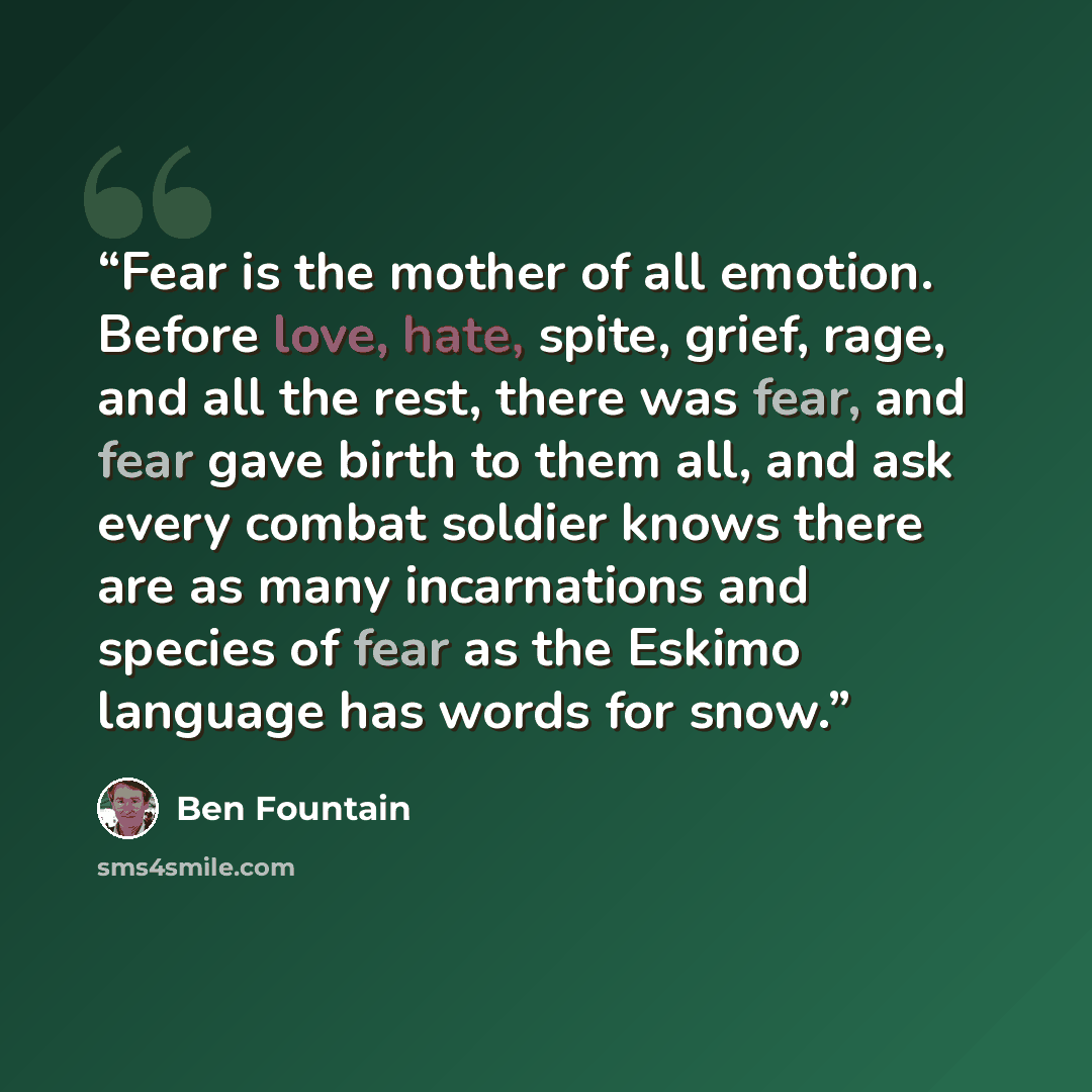 “Fear is the mother of all emotion. Before love, hate, spite, grief, rage, and all the rest, there was fear, and fear gave birth to them all, and ask every combat soldier knows there are as many incarnations and species of fear as the Eskimo language has words for snow.” quote by Ben Fountain