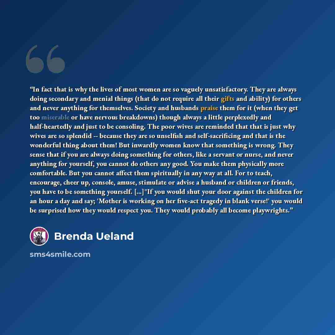 “In fact that is why the lives of most women are so vaguely unsatisfactory. They are always doing secondary and menial things (that do not require all their gifts and ability) for others and never anything for themselves. Society and husbands praise them for it (when they get too miserable or have…” quote by Brenda Ueland