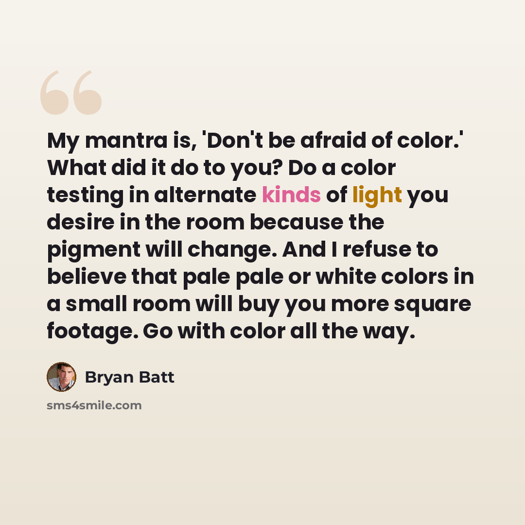 “My mantra is, 'Don't be afraid of color.' What did it do to you? Do a color testing in alternate kinds of light you desire in the room because the pigment will change. And I refuse to believe that pale pale or white colors in a small room will buy you more square footage. Go with color all the way.” quote by Bryan Batt