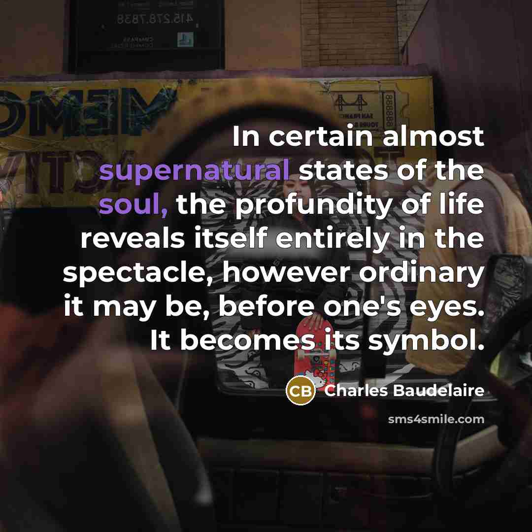 “In certain almost supernatural states of the soul, the profundity of life reveals itself entirely in the spectacle, however ordinary it may be, before one's eyes. It becomes its symbol.” quote by Charles Baudelaire