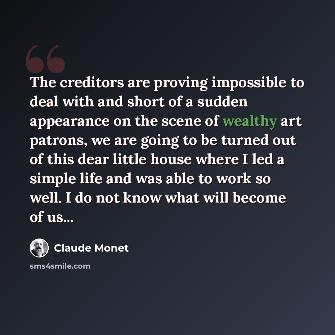 “The creditors are proving impossible to deal with and short of a sudden appearance on the scene of wealthy art patrons, we are going to be turned out of this dear little house where I led a simple life and was able to work so well. I do not know what will become of us...” quote by Claude Monet