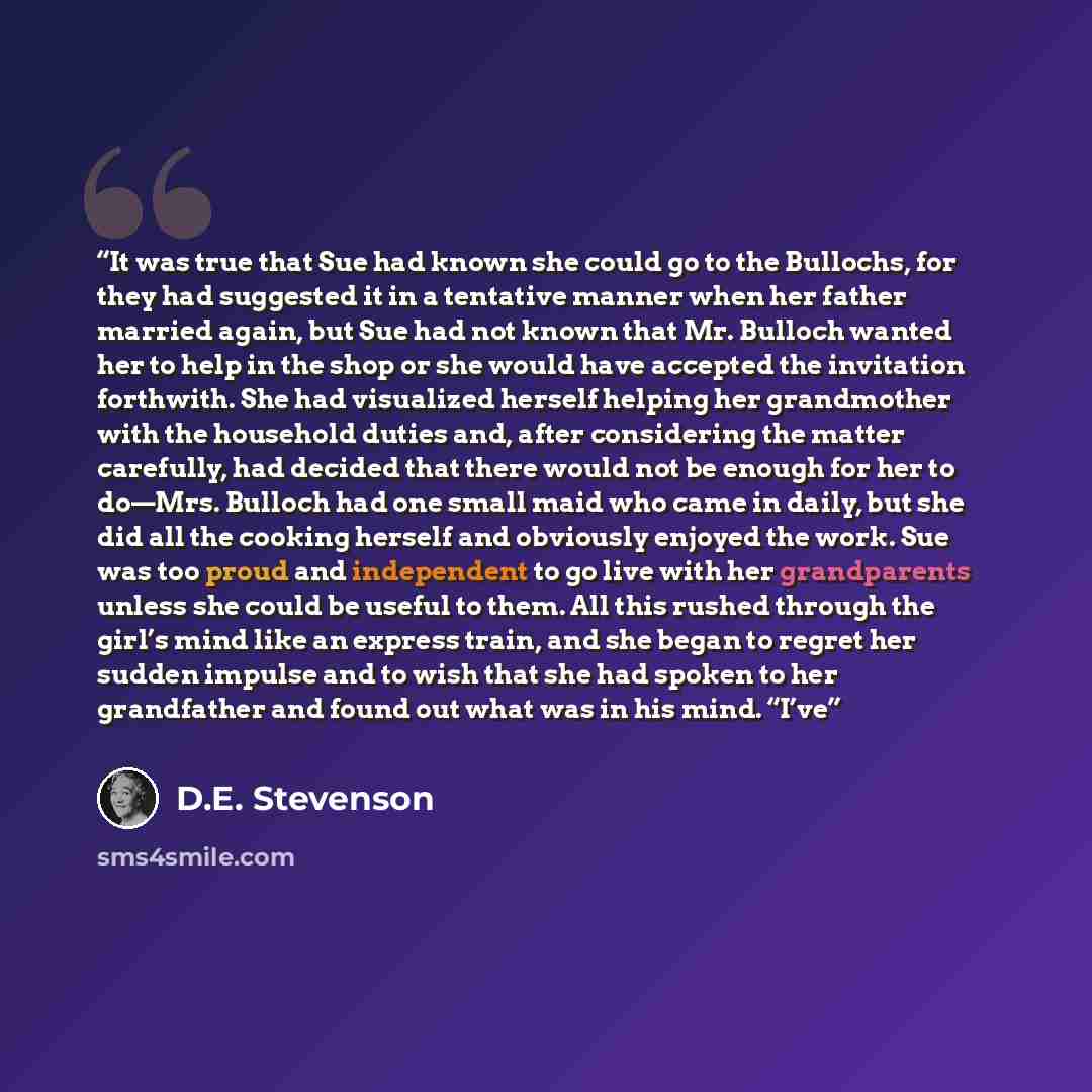 “It was true that Sue had known she could go to the Bullochs, for they had suggested it in a tentative manner when her father married again, but Sue had not known that Mr. Bulloch wanted her to help in the shop or she would have accepted the invitation forthwith. She had visualized herself helping…” quote by D.E. Stevenson