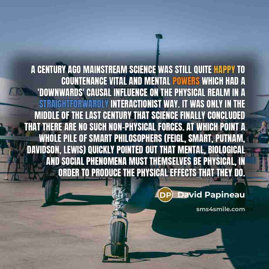 “A century ago mainstream science was still quite happy to countenance vital and mental powers which had a 'downwards' causal influence on the physical realm in a straightforwardly interactionist way. It was only in the middle of the last century that science finally concluded that there are no…” quote by David Papineau