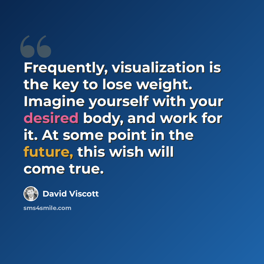 “Frequently, visualization is the key to lose weight. Imagine yourself with your desired body, and work for it. At some point in the future, this wish will come true.” quote by David Viscott