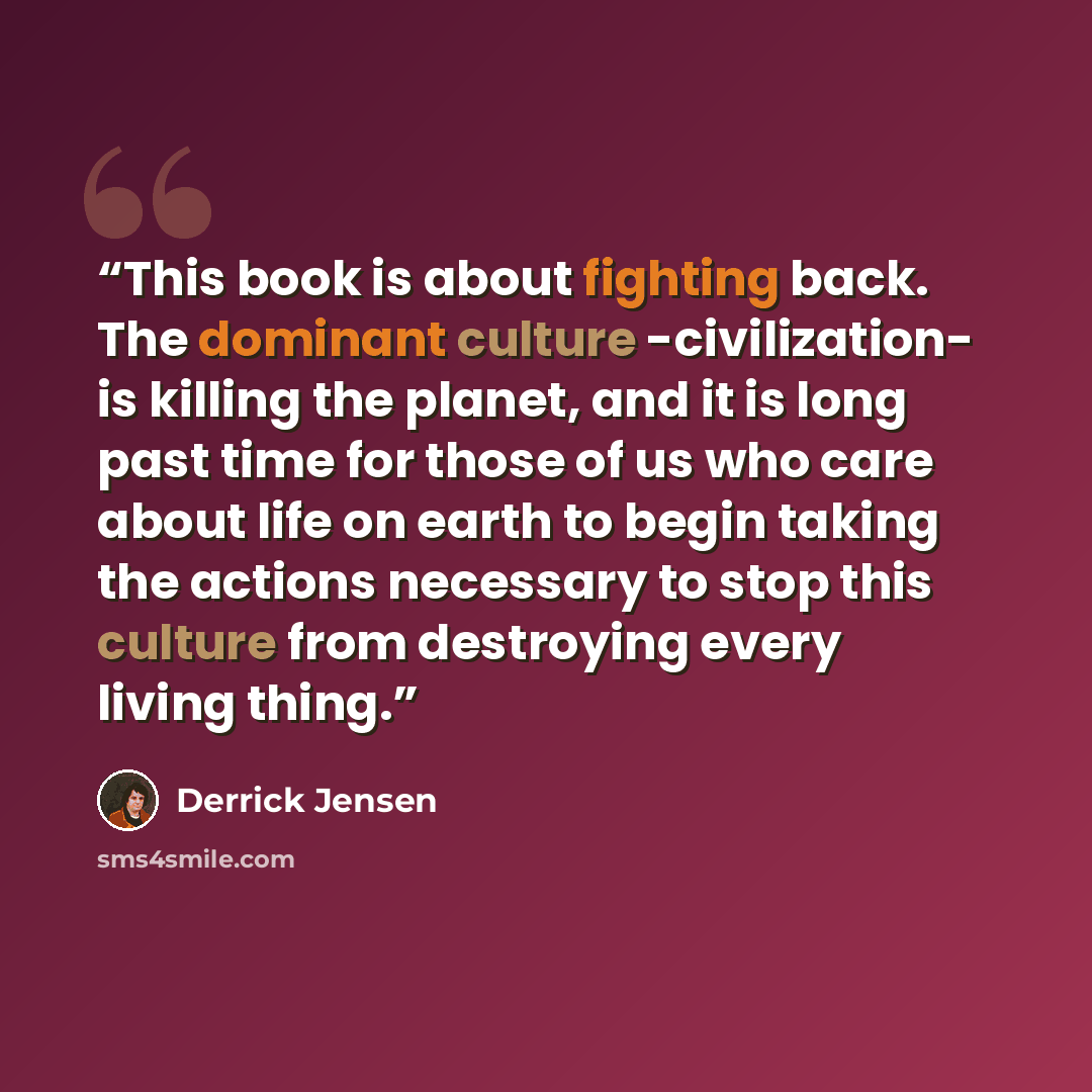 “This book is about fighting back. The dominant culture -civilization- is killing the planet, and it is long past time for those of us who care about life on earth to begin taking the actions necessary to stop this culture from destroying every living thing.” quote by Derrick Jensen