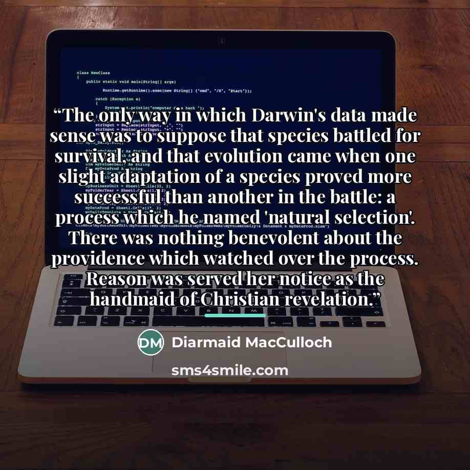 “The only way in which Darwin's data made sense was to suppose that species battled for survival, and that evolution came when one slight adaptation of a species proved more successful than another in the battle: a process which he named 'natural selection'. There was nothing benevolent about the…” quote by Diarmaid MacCulloch