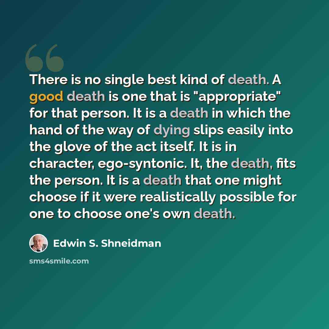 “There is no single best kind of death. A good death is one that is "appropriate" for that person. It is a death in which the hand of the way of dying slips easily into the glove of the act itself. It is in character, ego-syntonic. It, the death, fits the person. It is a death that one might choose…” quote by Edwin S. Shneidman