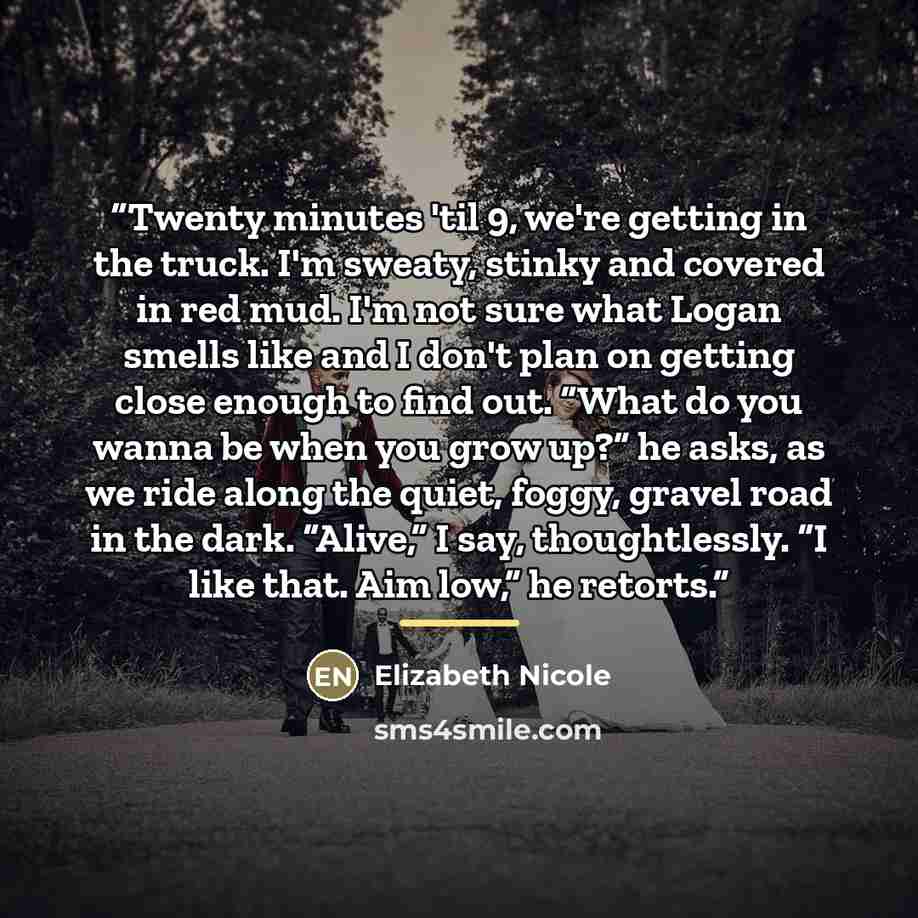 “Twenty minutes 'til 9, we're getting in the truck. I'm sweaty, stinky and covered in red mud. I'm not sure what Logan smells like and I don't plan on getting close enough to find out. “What do you wanna be when you grow up?” he asks, as we ride along the quiet, foggy, gravel road in the dark…” quote by Elizabeth Nicole