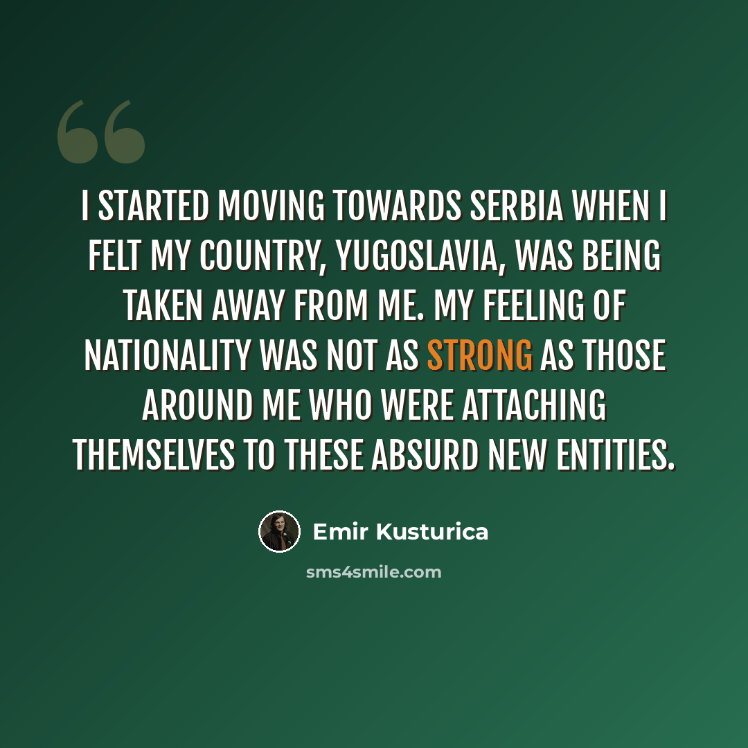 “I started moving towards Serbia when I felt my country, Yugoslavia, was being taken away from me. My feeling of nationality was not as strong as those around me who were attaching themselves to these absurd new entities.” quote by Emir Kusturica