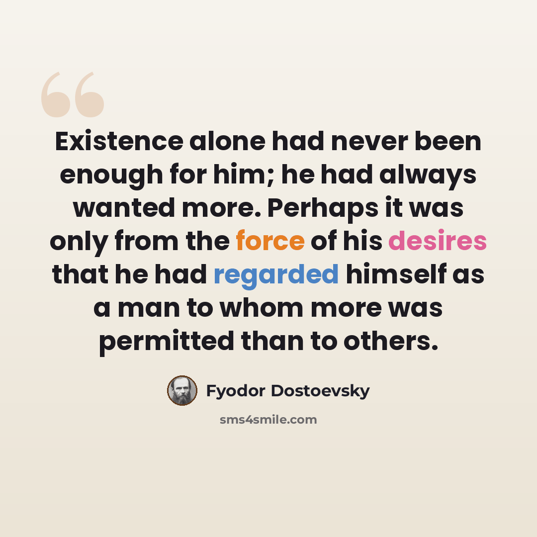 “Existence alone had never been enough for him; he had always wanted more. Perhaps it was only from the force of his desires that he had regarded himself as a man to whom more was permitted than to others.” quote by Fyodor Dostoevsky