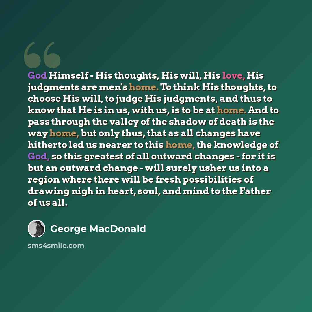 “God Himself - His thoughts, His will, His love, His judgments are men's home. To think His thoughts, to choose His will, to judge His judgments, and thus to know that He is in us, with us, is to be at home. And to pass through the valley of the shadow of death is the way home, but only thus, that…” quote by George MacDonald