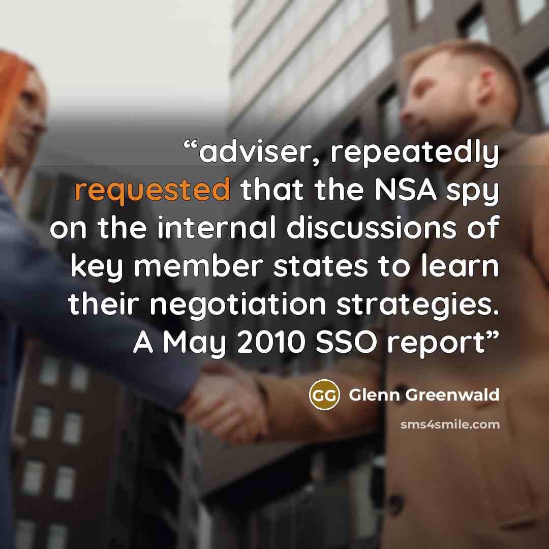 “adviser, repeatedly requested that the NSA spy on the internal discussions of key member states to learn their negotiation strategies. A May 2010 SSO report” quote by Glenn Greenwald