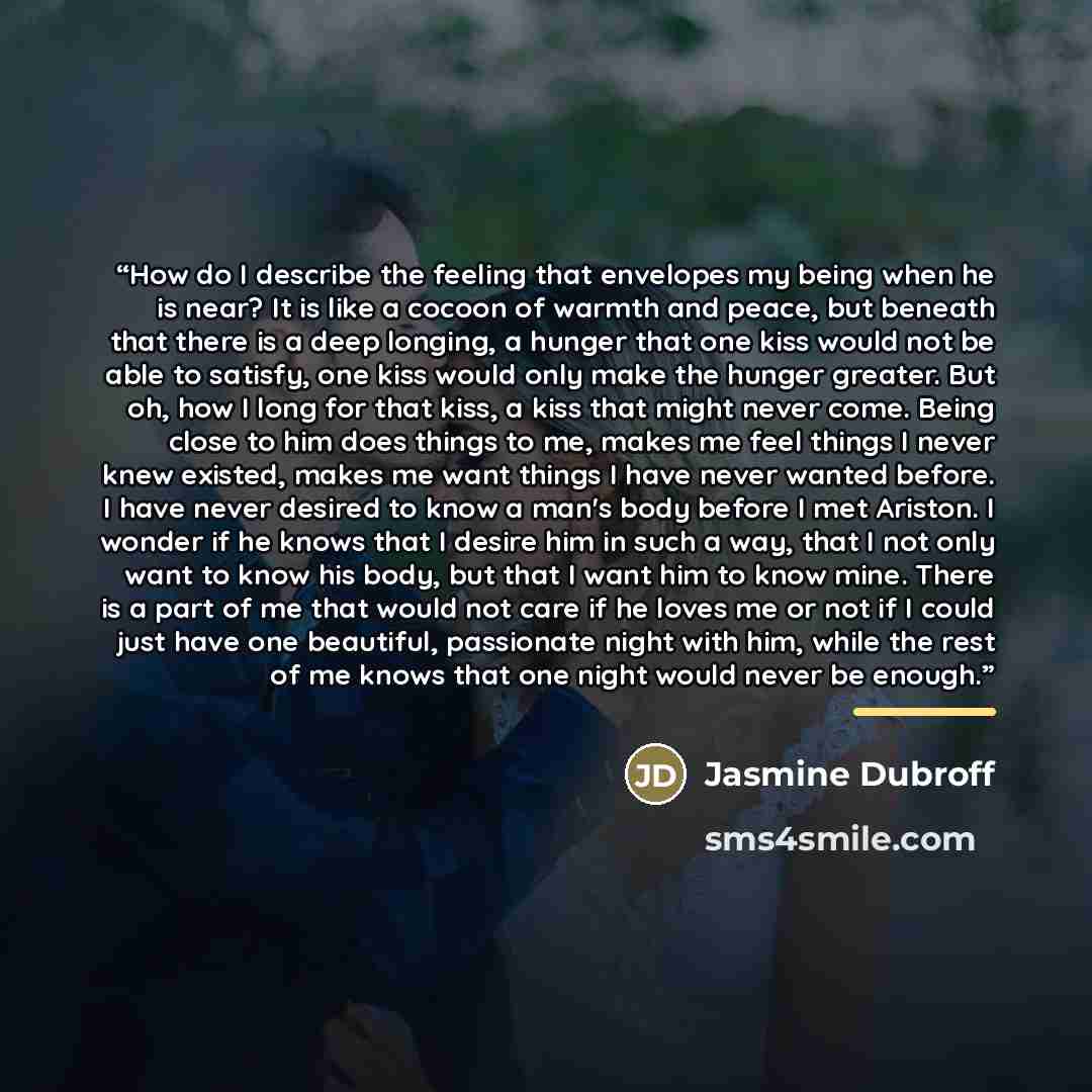 “How do I describe the feeling that envelopes my being when he is near? It is like a cocoon of warmth and peace, but beneath that there is a deep longing, a hunger that one kiss would not be able to satisfy, one kiss would only make the hunger greater. But oh, how I long for that kiss, a kiss that…” quote by Jasmine Dubroff