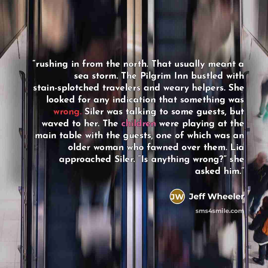 “rushing in from the north. That usually meant a sea storm. The Pilgrim Inn bustled with stain-splotched travelers and weary helpers. She looked for any indication that something was wrong. Siler was talking to some guests, but waved to her. The children were playing at the main table with the…” quote by Jeff Wheeler