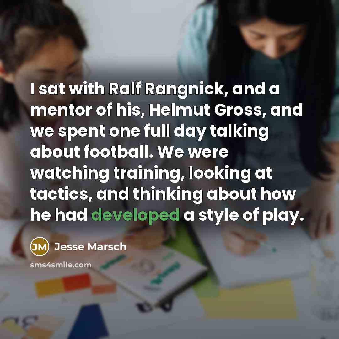 “I sat with Ralf Rangnick, and a mentor of his, Helmut Gross, and we spent one full day talking about football. We were watching training, looking at tactics, and thinking about how he had developed a style of play.” quote by Jesse Marsch