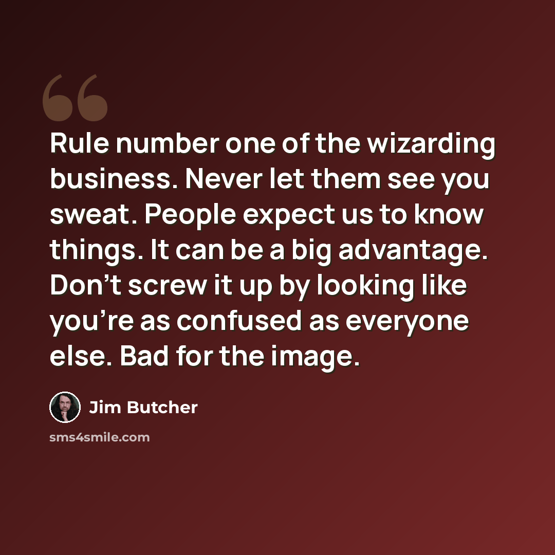 “Rule number one of the wizarding business. Never let them see you sweat. People expect us to know things. It can be a big advantage. Don’t screw it up by looking like you’re as confused as everyone else. Bad for the image.” quote by Jim Butcher