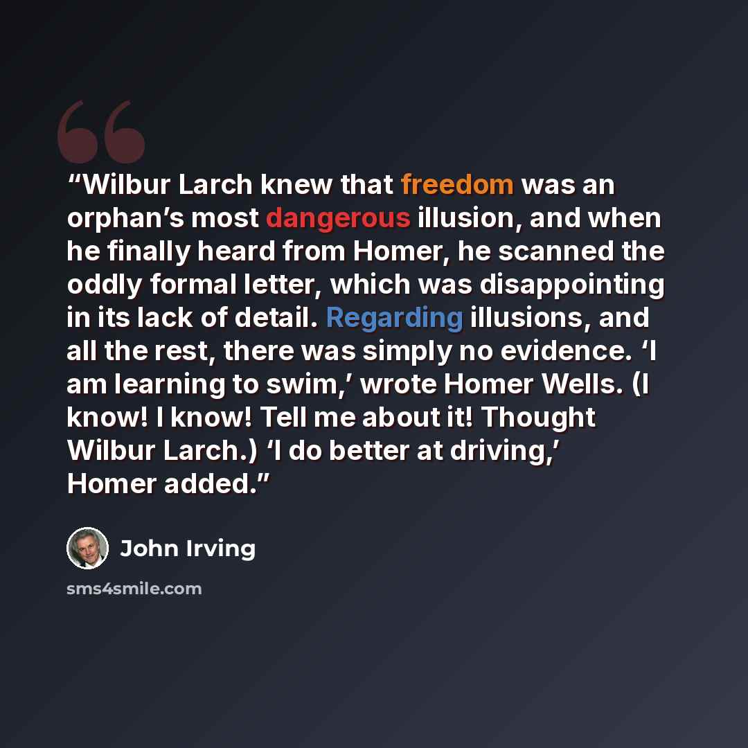 “Wilbur Larch knew that freedom was an orphan’s most dangerous illusion, and when he finally heard from Homer, he scanned the oddly formal letter, which was disappointing in its lack of detail. Regarding illusions, and all the rest, there was simply no evidence. ‘I am learning to swim,’ wrote Homer…” quote by John Irving