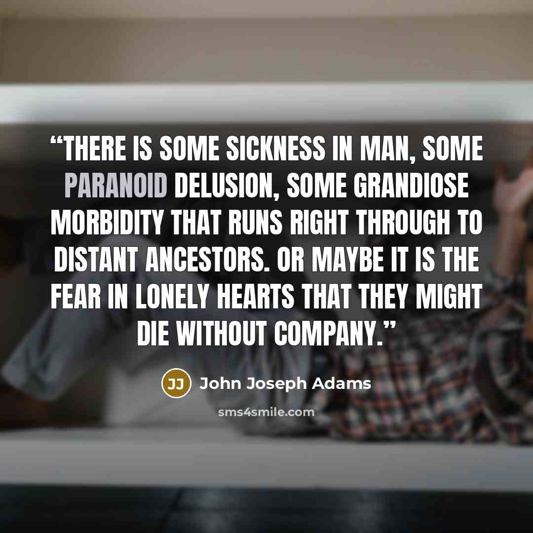 “There is some sickness in man, some paranoid delusion, some grandiose morbidity that runs right through to distant ancestors. Or maybe it is the fear in lonely hearts that they might die without company.” quote by John Joseph Adams