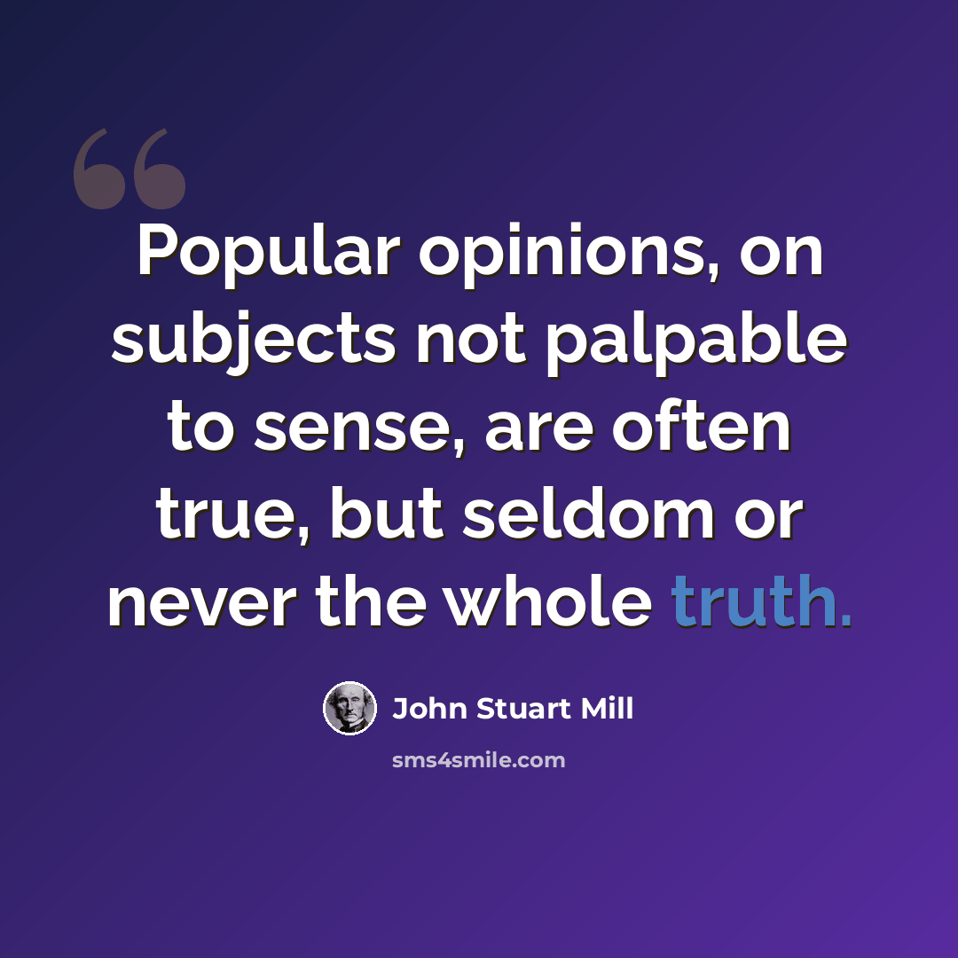 “Popular opinions, on subjects not palpable to sense, are often true, but seldom or never the whole truth.” quote by John Stuart Mill