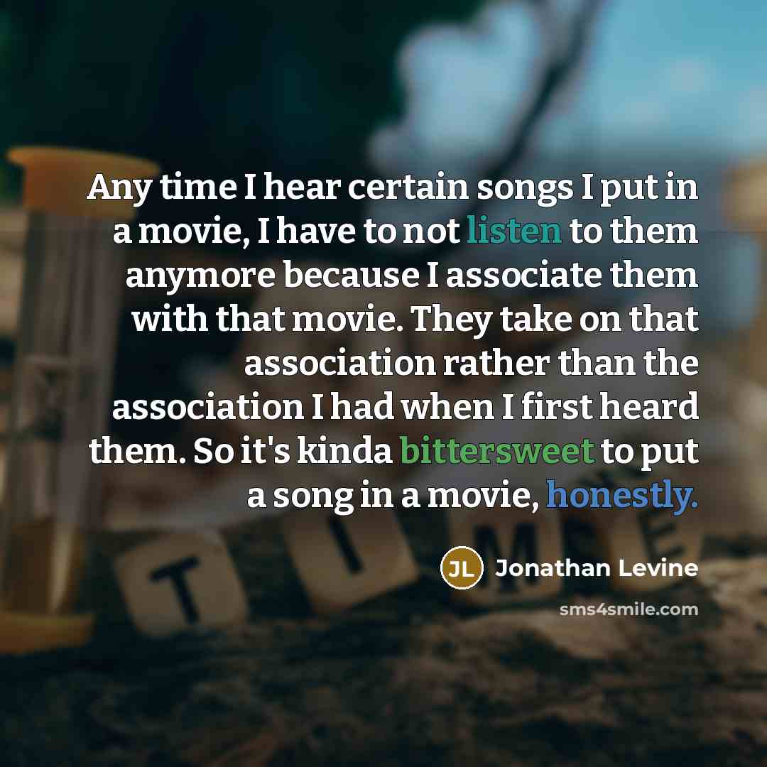 “Any time I hear certain songs I put in a movie, I have to not listen to them anymore because I associate them with that movie. They take on that association rather than the association I had when I first heard them. So it's kinda bittersweet to put a song in a movie, honestly.” quote by Jonathan Levine