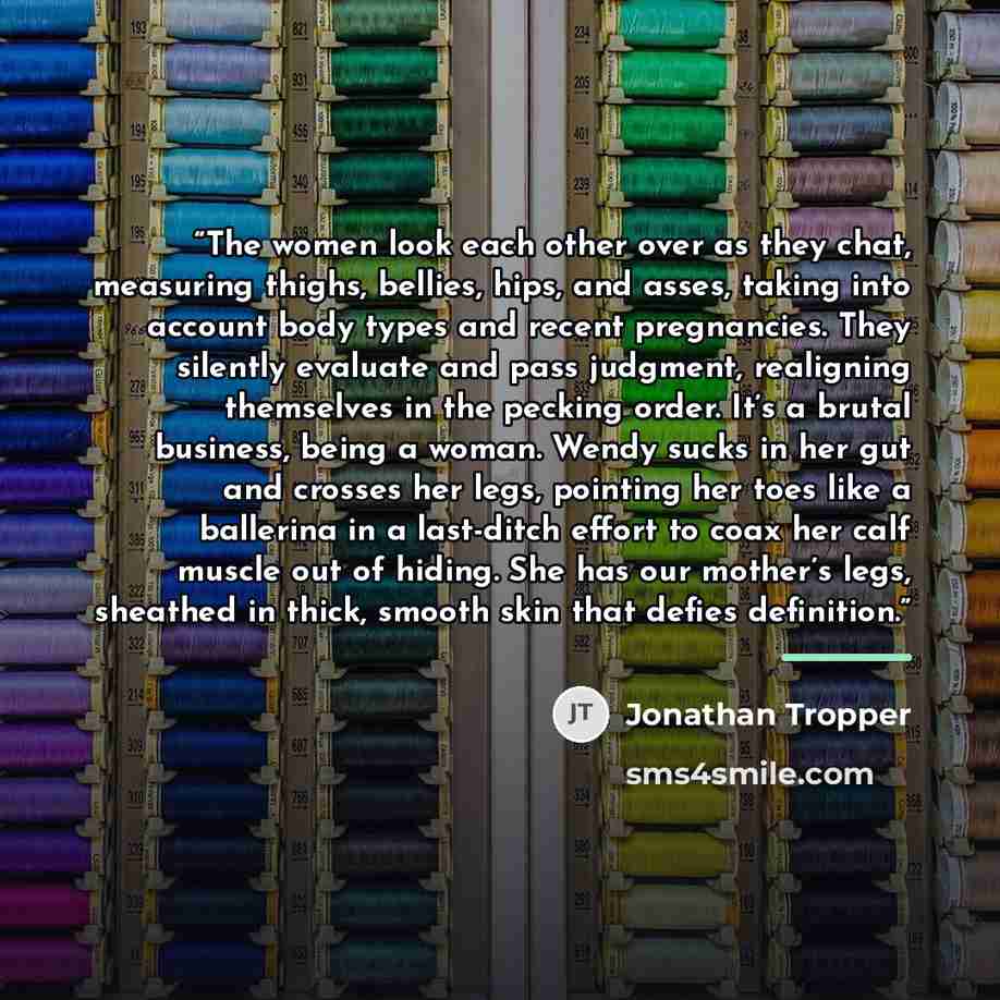 “The women look each other over as they chat, measuring thighs, bellies, hips, and asses, taking into account body types and recent pregnancies. They silently evaluate and pass judgment, realigning themselves in the pecking order. It’s a brutal business, being a woman. Wendy sucks in her gut and…” quote by Jonathan Tropper