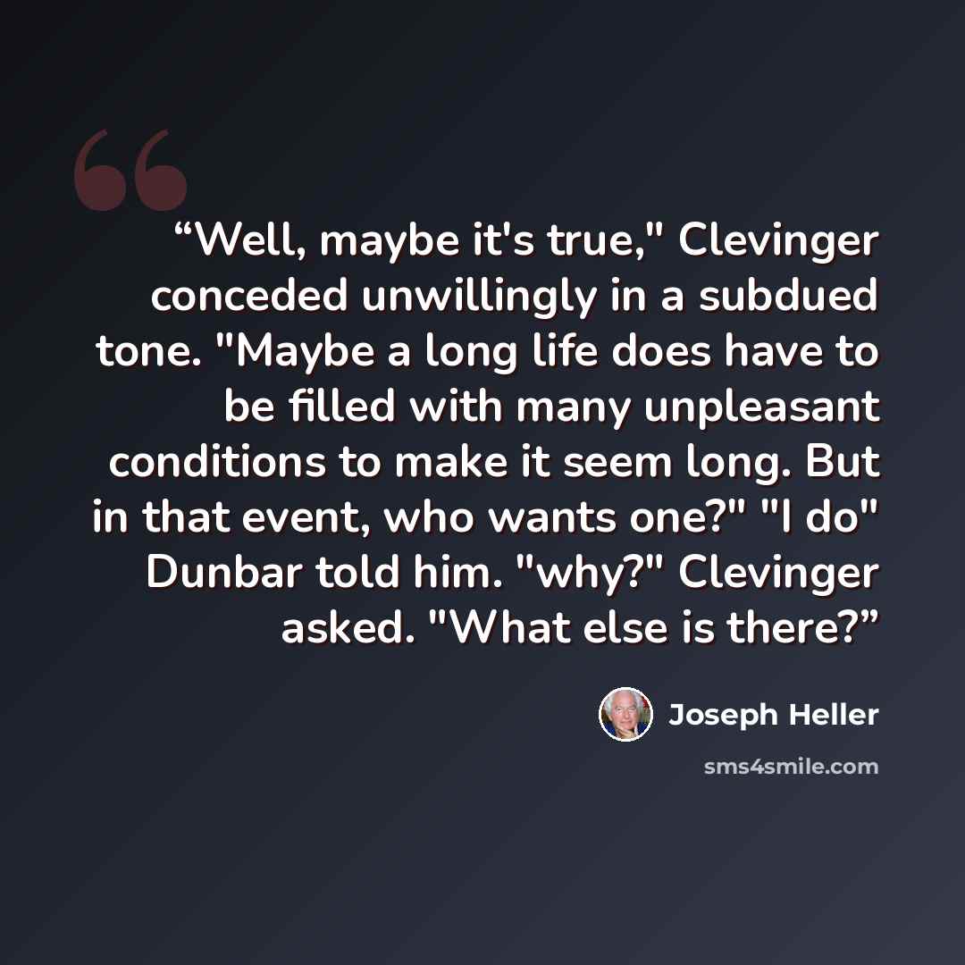 “Well, maybe it's true," Clevinger conceded unwillingly in a subdued tone. "Maybe a long life does have to be filled with many unpleasant conditions to make it seem long. But in that event, who wants one?" "I do" Dunbar told him. "why?" Clevinger asked. "What else is there?” quote by Joseph Heller