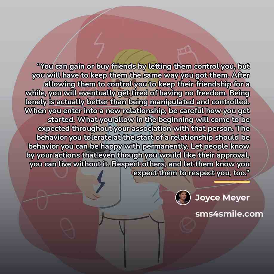 “You can gain or buy friends by letting them control you, but you will have to keep them the same way you got them. After allowing them to control you to keep their friendship for a while, you will eventually get tired of having no freedom. Being lonely is actually better than being manipulated and…” quote by Joyce Meyer