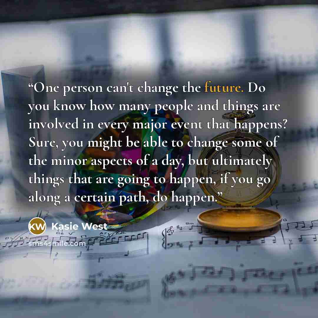 “One person can't change the future. Do you know how many people and things are involved in every major event that happens? Sure, you might be able to change some of the minor aspects of a day, but ultimately things that are going to happen, if you go along a certain path, do happen.” quote by Kasie West