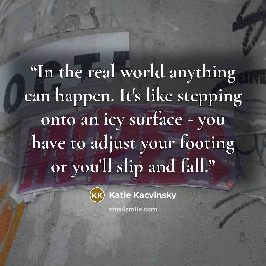 “In the real world anything can happen. It's like stepping onto an icy surface - you have to adjust your footing or you'll slip and fall.” quote by Katie Kacvinsky