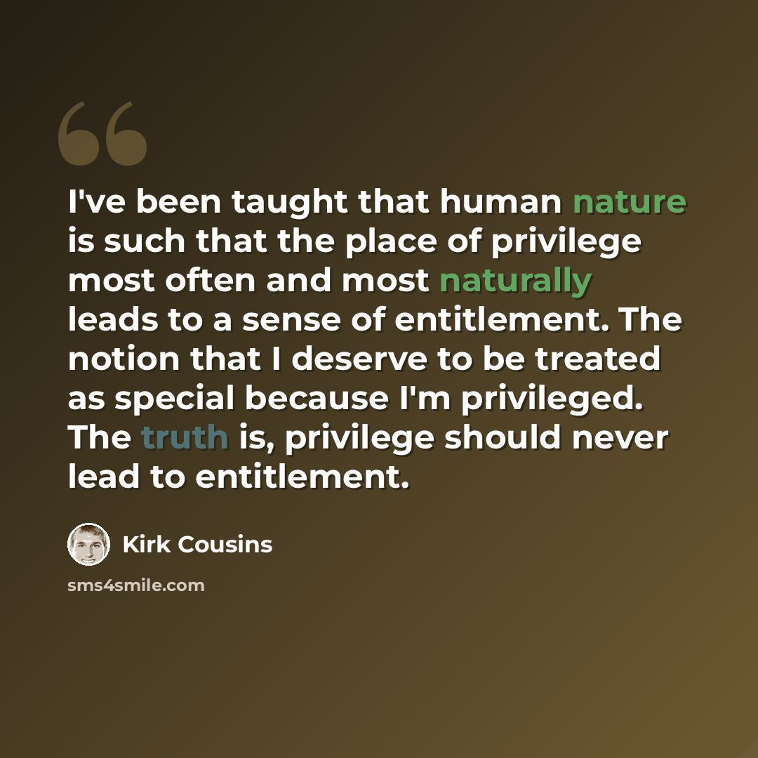 “I've been taught that human nature is such that the place of privilege most often and most naturally leads to a sense of entitlement. The notion that I deserve to be treated as special because I'm privileged. The truth is, privilege should never lead to entitlement.” quote by Kirk Cousins