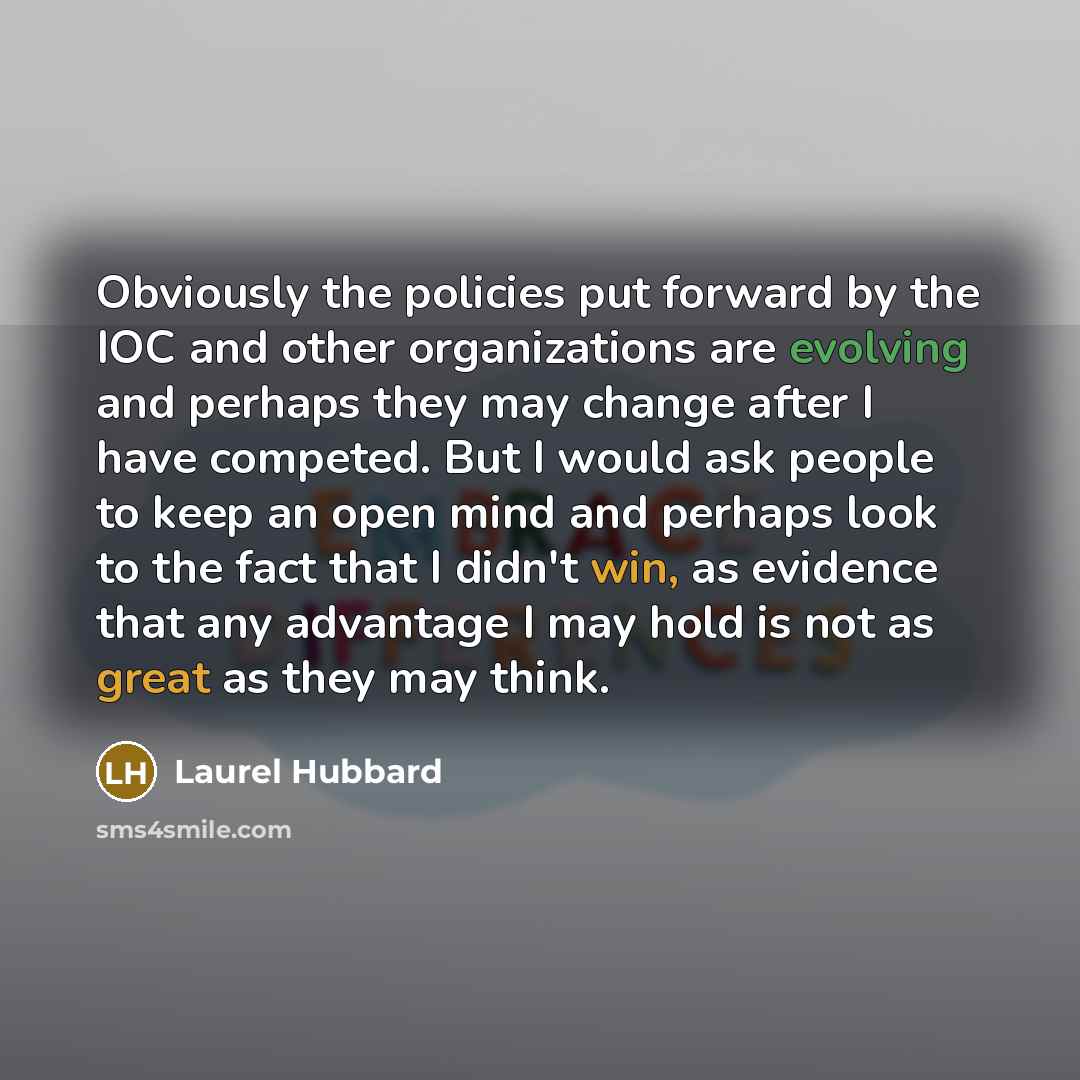 “Obviously the policies put forward by the IOC and other organizations are evolving and perhaps they may change after I have competed. But I would ask people to keep an open mind and perhaps look to the fact that I didn't win, as evidence that any advantage I may hold is not as great as they may…” quote by Laurel Hubbard