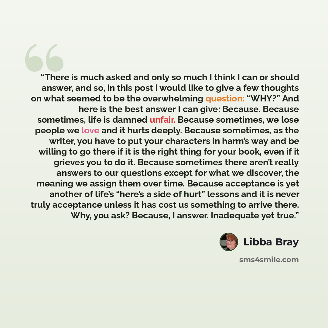 “There is much asked and only so much I think I can or should answer, and so, in this post I would like to give a few thoughts on what seemed to be the overwhelming question: “WHY?” And here is the best answer I can give: Because. Because sometimes, life is damned unfair. Because sometimes, we lose…” quote by Libba Bray