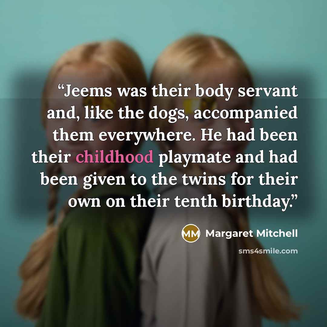 “Jeems was their body servant and, like the dogs, accompanied them everywhere. He had been their childhood playmate and had been given to the twins for their own on their tenth birthday.” quote by Margaret Mitchell