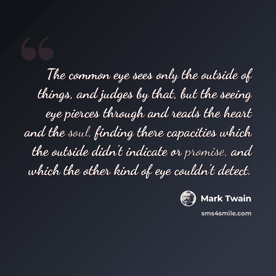 “The common eye sees only the outside of things, and judges by that, but the seeing eye pierces through and reads the heart and the soul, finding there capacities which the outside didn't indicate or promise, and which the other kind of eye couldn't detect.” quote by Mark Twain