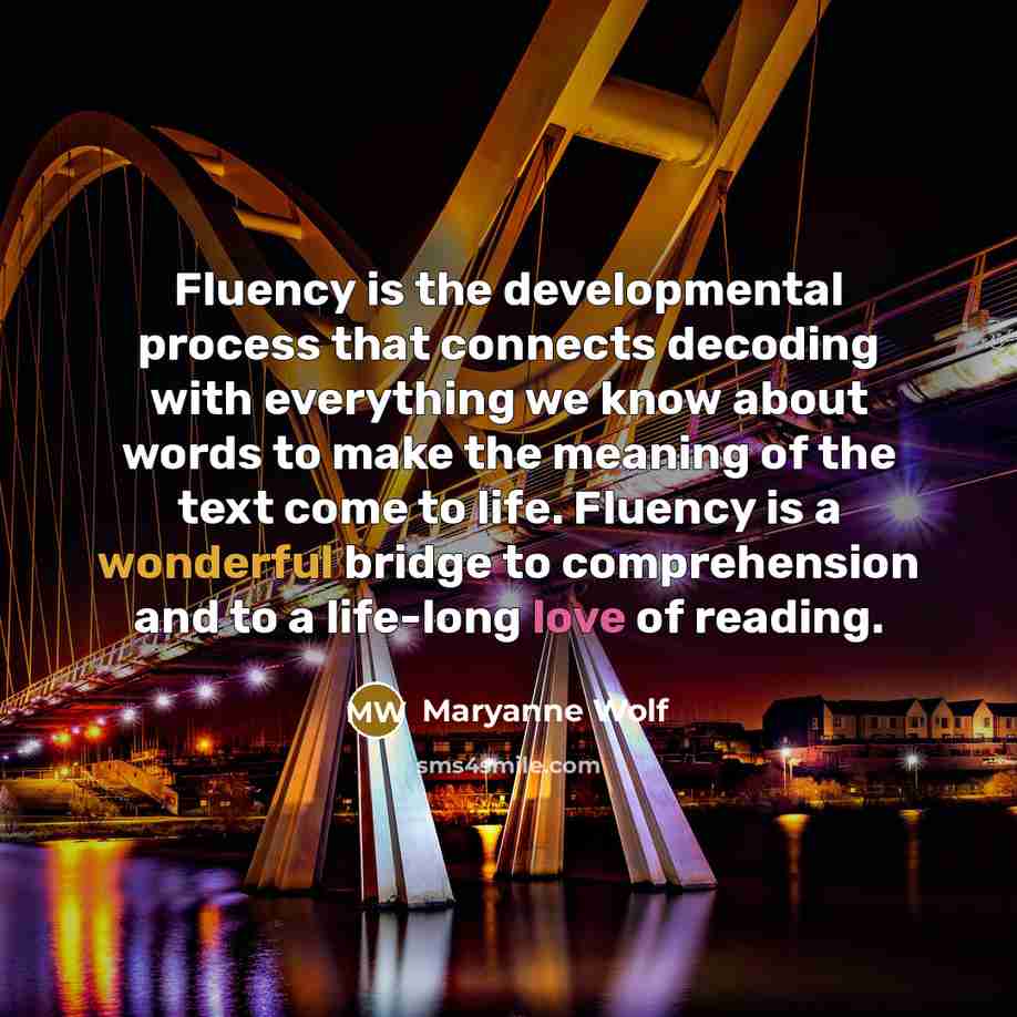 “Fluency is the developmental process that connects decoding with everything we know about words to make the meaning of the text come to life. Fluency is a wonderful bridge to comprehension and to a life-long love of reading.” quote by Maryanne Wolf