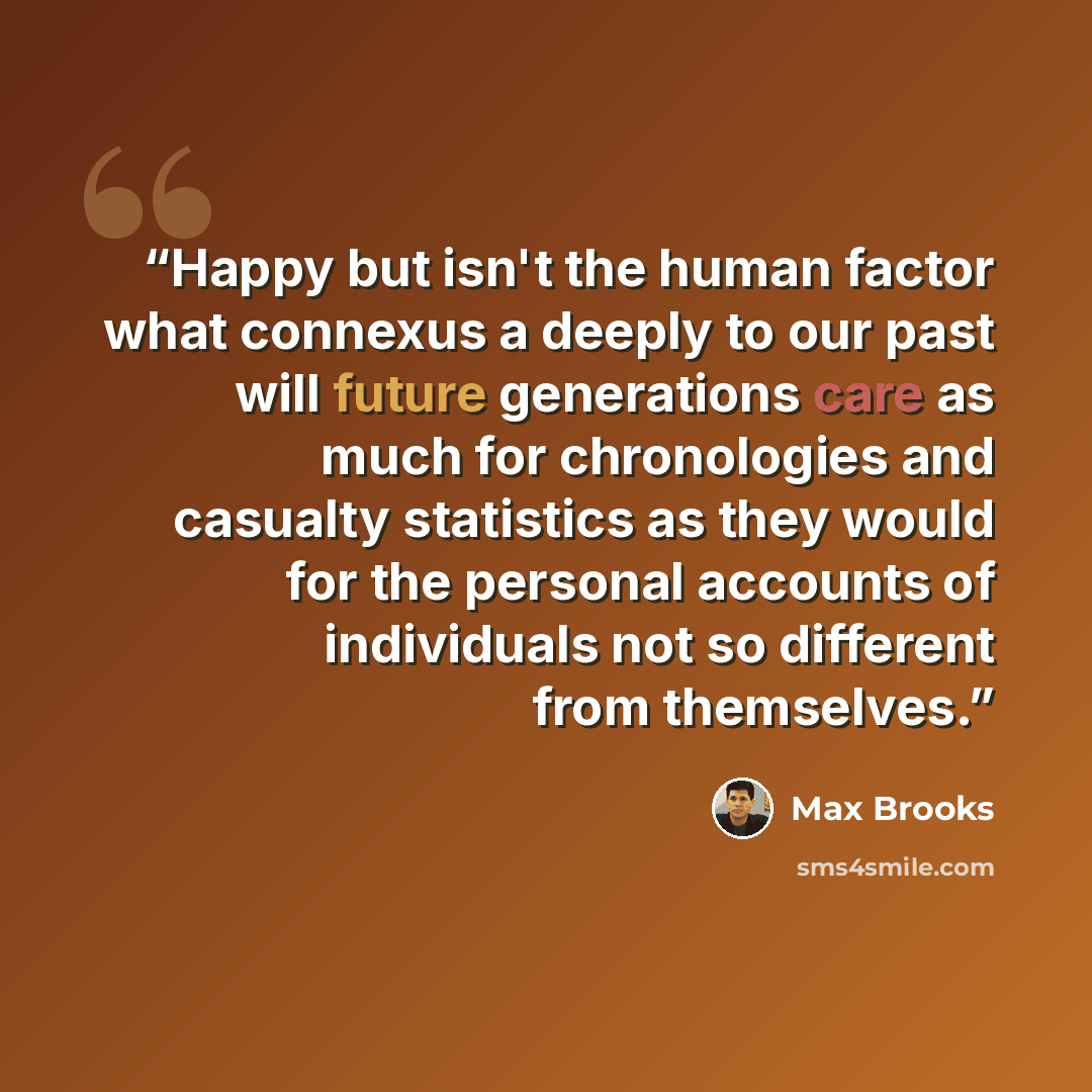 “Happy but isn't the human factor what connexus a deeply to our past will future generations care as much for chronologies and casualty statistics as they would for the personal accounts of individuals not so different from themselves.” quote by Max Brooks