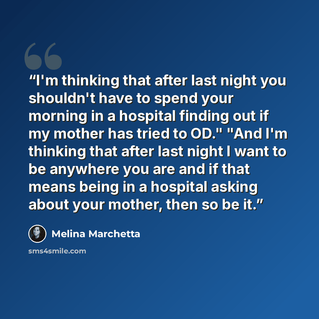 “I'm thinking that after last night you shouldn't have to spend your morning in a hospital finding out if my mother has tried to OD." "And I'm thinking that after last night I want to be anywhere you are and if that means being in a hospital asking about your mother, then so be it.” quote by Melina Marchetta