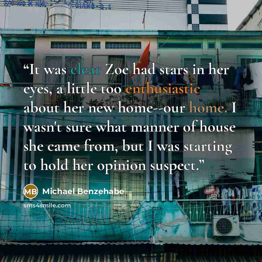 “It was clear Zoe had stars in her eyes, a little too enthusiastic about her new home--our home. I wasn't sure what manner of house she came from, but I was starting to hold her opinion suspect.” quote by Michael Benzehabe