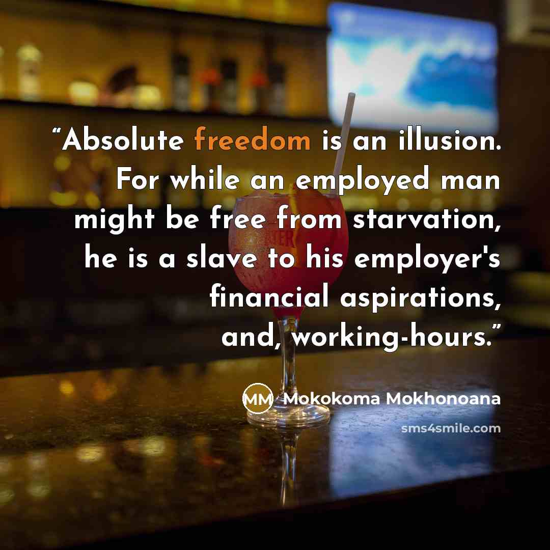 “Absolute freedom is an illusion. For while an employed man might be free from starvation, he is a slave to his employer's financial aspirations, and, working-hours.” quote by Mokokoma Mokhonoana