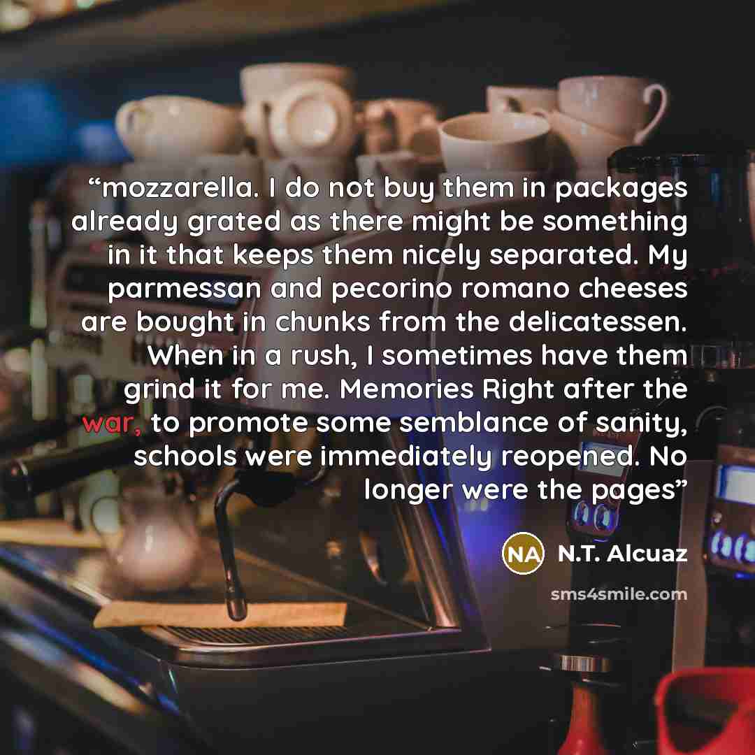 “mozzarella. I do not buy them in packages already grated as there might be something in it that keeps them nicely separated. My parmessan and pecorino romano cheeses are bought in chunks from the delicatessen. When in a rush, I sometimes have them grind it for me. Memories Right after the war, to…” quote by N.T. Alcuaz